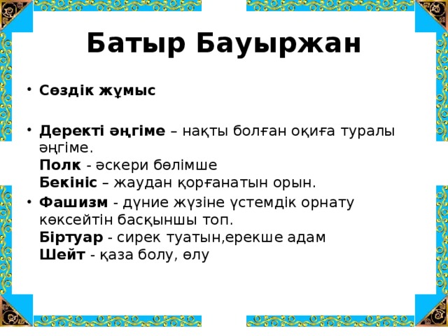 Батыр Бауыржан Сөздік жұмыс Деректі әңгіме – нақты болған оқиға туралы әңгіме.  Полк - әскери бөлімше  Бекініс – жаудан қорғанатын орын. Фашизм - дүние жүзіне үстемдік орнату көксейтін басқыншы топ.   Біртуар - сирек туатын,ерекше адам   Шейт - қаза болу, өлу     