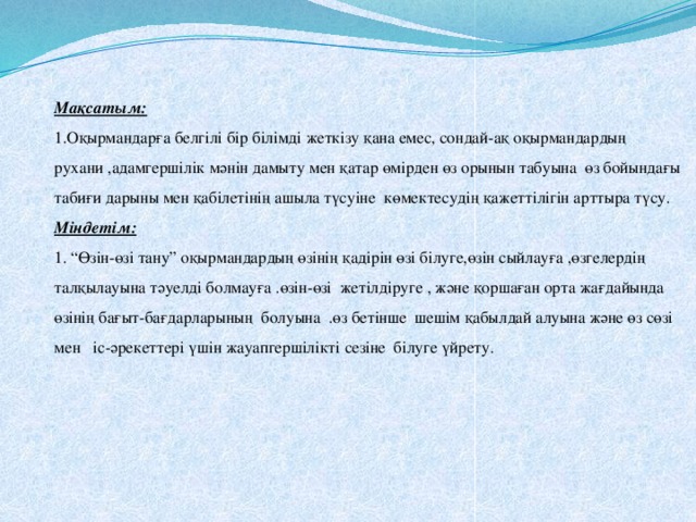 Мақсатым:  1.Оқырмандарға белгілі бір білімді жеткізу қана емес, сондай-ақ оқырмандардың рухани ,адамгершілік мәнін дамыту мен қатар өмірден өз орынын табуына өз бойындағы табиғи дарыны мен қабілетінің ашыла түсуіне көмектесудің қажеттілігін арттыра түсу.  Міндетім:  1. “Өзін-өзі тану” оқырмандардың өзінің қадірін өзі білуге,өзін сыйлауға ,өзгелердің талқылауына тәуелді болмауға .өзін-өзі жетілдіруге , және қоршаған орта жағдайында өзінің бағыт-бағдарларының болуына .өз бетінше шешім қабылдай алуына және өз сөзі мен іс-әрекеттері үшін жауапгершілікті сезіне білуге үйрету.   