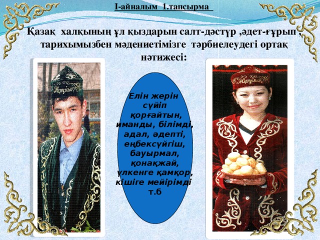  І-айналым 1.тапсырма   Қазақ халқының ұл қыздарын салт-дәстүр ,әдет-ғұрып , тарихымызбен мәдениетімізге тәрбиелеудегі ортақ нәтижесі: Елін жерін сүйіп  қорғайтын, иманды, білімді, адал, әдепті, еңбексүйгіш, бауырмал, қонақжай, үлкенге қамқор, кішіге мейірімді  т.б  