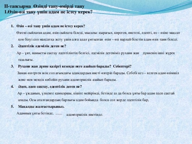      ІІ-тапсырма Өзіңді тану-өмірді тану  1.Өзін-өзі тану үшін адам не істеу керек?   1. Өзін – өзі тану үшін адам не істеу керек?  Өзгені сыйлаған адам, өзін сыйлата біледі, мысалы: қырағыл, көреген, өнегелі, әдепті, өз – өзіне мақсат қоя білуі сол мақсатқа жету үшін алға адал ұмтылған өзін – өзі парлай білетін адам өзін тани біледі. Әдептілік әдемілік деген не?  Ар – ұят, намысты сақтау әдептіліктің белгісі, әдемілік дегеніміз рухани жан дүниенің ішкі жүрек тазалығы. Рухани жан дүние қазіргі кезеңде неге азайып барады? Себептері?  Заман өзгерген жоқ сол ағымдағы адамдардың ниеті өзгеріп барады. Себебі кез – келген адам өзімшіл және мен мендік көбейіп рухани адамгершілік азайып барады. Әдеп, әдеп сақтау, әдептілік деген не?  Ар – ұжданың, үлкенге қамқоршы, кішіге мейірімді, бетінде аз да болса ұяты бар адам әдеп сақтай алады. Осы аталғандардың барлығы адам бойыңда болса сол жерде әдептілік бар, Мақалды жалғастырыңыз.  Адамның ұяты бетінде, ....... адамгершілік ниетінде. 