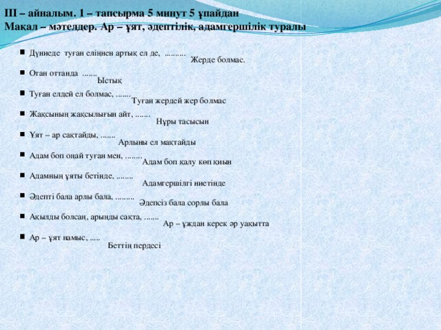 ІІІ – айналым. 1 – тапсырма 5 минут 5 ұпайдан Мақал – мәтелдер. Ар – ұят, әдептілік, адамгершілік туралы  Дүниеде туған еліңнен артық ел де, ..........  Отан оттанда .......  Туған елдей ел болмас, .......  Жақсының жақсылығын айт, .......  Ұят – ар сақтайды, .......  Адам боп оңай туған мен, ........  Адамның ұяты бетінде, ........  Әдепті бала арлы бала, .........  Ақылды болсаң, арыңды сақта, .......  Ар – ұят намыс, ..... Жерде болмас. Ыстық Туған жердей жер болмас Нұры тасысын Арлыны ел мақтайды Адам боп қалу көп қиын Адамгершілгі ниетінде Әдепсіз бала сорлы бала Ар – ұждан керек әр уақытта Беттің пердесі 