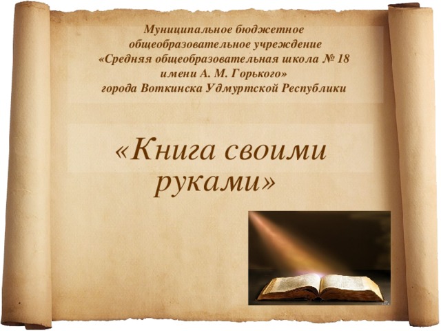 Муниципальное бюджетное  общеобразовательное учреждение  «Средняя общеобразовательная школа № 18  имени А. М. Горького»  города Воткинска Удмуртской Республики   «Книга своими руками» 