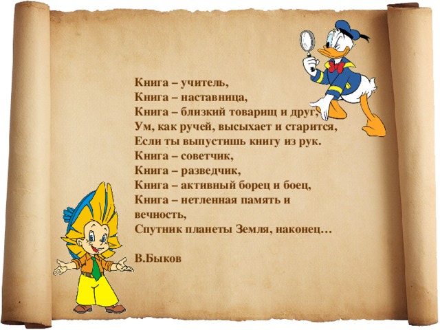 Книга – учитель, Книга – наставница, Книга – близкий товарищ и друг, Ум, как ручей, высыхает и старится, Если ты выпустишь книгу из рук. Книга – советчик, Книга – разведчик, Книга – активный борец и боец, Книга – нетленная память и вечность, Спутник планеты Земля, наконец…  В.Быков 