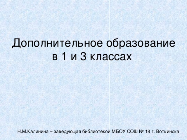 Дополнительное образование в 1 и 3 классах Н.М.Калинина – заведующая библиотекой МБОУ СОШ № 18 г. Воткинска 