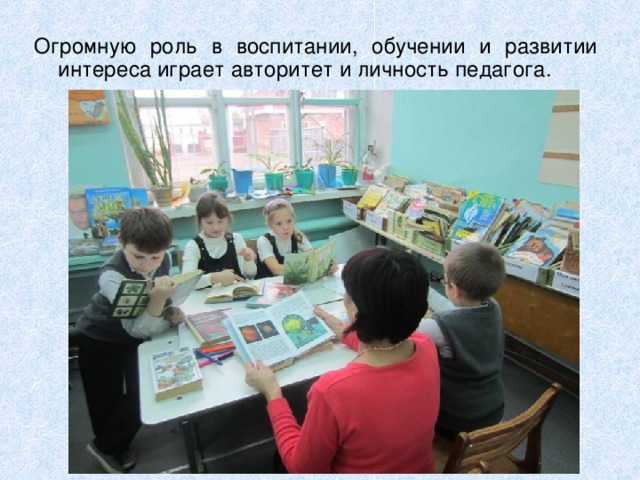 Огромную роль в воспитании, обучении и развитии интереса играет авторитет и личность педагога. 
