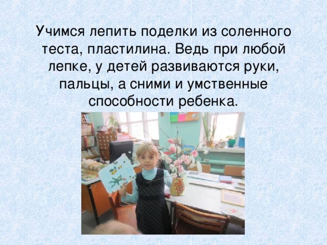 Учимся лепить поделки из соленного теста, пластилина. Ведь при любой лепке, у детей развиваются руки, пальцы, а сними и умственные способности ребенка. 