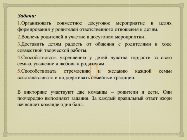 Задачи: Организовать совместное досуговое мероприятие в целях формирования у родителей ответственного отношения к детям. Вовлечь родителей в участие в досуговом мероприятии. Доставить детям радость от общения с родителями в ходе совместной творческой работы. Способствовать укреплению у детей чувства гордости за свою семью, уважение и любовь к родителям. Способствовать стремлению и желанию каждой семьи восстанавливать и поддерживать семейные традиции. В викторине участвуют две команды – родители и дети. Они поочередно выполняют задания. За каждый правильный ответ жюри начисляет команде один балл. 