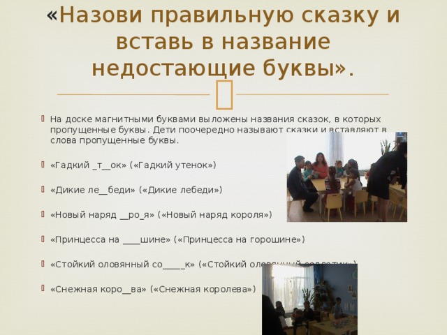 « Назови правильную сказку и вставь в название недостающие буквы».   На доске магнитными буквами выложены названия сказок, в которых пропущенные буквы. Дети поочередно называют сказки и вставляют в слова пропущенные буквы. «Гадкий _т__ок» («Гадкий утенок») «Дикие ле__беди» («Дикие лебеди») «Новый наряд __ро_я» («Новый наряд короля») «Принцесса на ____шине» («Принцесса на горошине») «Стойкий оловянный со_____к» («Стойкий оловянный солдатик») «Снежная коро__ва» («Снежная королева») 