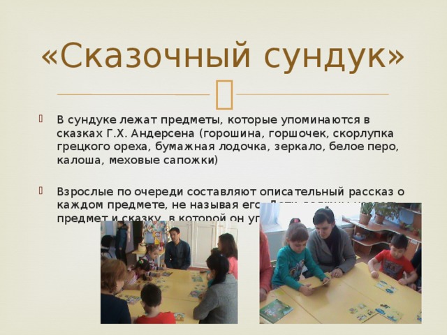 «Сказочный сундук» В сундуке лежат предметы, которые упоминаются в сказках Г.Х. Андерсена (горошина, горшочек, скорлупка грецкого ореха, бумажная лодочка, зеркало, белое перо, калоша, меховые сапожки) Взрослые по очереди составляют описательный рассказ о каждом предмете, не называя его. Дети должны назвать предмет и сказку, в которой он упоминается. 