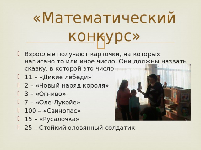 «Математический конкурс» Взрослые получают карточки, на которых написано то или иное число. Они должны назвать сказку, в которой это число упоминается. 11 – «Дикие лебеди» 2 – «Новый наряд короля» 3 – «Огниво» 7 – «Оле-Лукойе» 100 – «Свинопас» 15 – «Русалочка» 25 – Стойкий оловянный солдатик 