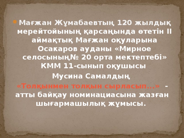 Мағжан Жұмабаевтың 120 жылдық мерейтойының қарсаңында өтетін ІІ аймақтық Мағжан оқуларына Осакаров ауданы «Мирное селосының№ 20 орта мектептебі» КММ 11-сынып оқушысы Мусина Самалдың «Толқынмен толқын сырласып...» - атты байқау номинациасына жазған шығармашылық жұмысы. 