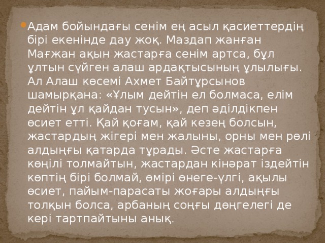 Адам бойындағы сенім ең асыл қасиеттердің бірі екенінде дау жоқ. Маздап жанған Мағжан ақын жастарға сенім артса, бұл ұлтын сүйген алаш ардақтысының ұлылығы. Ал Алаш көсемі Ахмет Байтұрсынов шамырқана: «Ұлым дейтін ел болмаса, елім дейтін ұл қайдан тусын», деп әділдікпен өсиет етті. Қай қоғам, қай кезең болсын, жастардың жігері мен жалыны, орны мен рөлі алдыңғы қатарда тұрады. Әсте жастарға көңілі толмайтын, жастардан кінәрат іздейтін көптің бірі болмай, өмірі өнеге-үлгі, ақылы өсиет, пайым-парасаты жоғары алдыңғы толқын болса, арбаның соңғы дөңгелегі де кері тартпайтыны анық. 