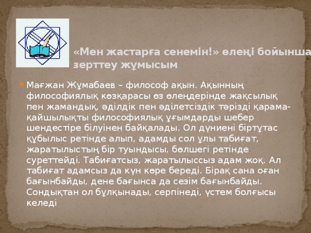 «Мен жастарға сенемін!» өлеңі бойынша зерттеу жұмысым   Мағжан Жұмабаев – философ ақын. Ақынның философиялық көзқарасы өз өлеңдерінде жақсылық пен жамандық, әділдік пен әділетсіздік тәрізді қарама-қайшылықты философиялық ұғымдарды шебер шендестіре білуінен байқалады. Ол дүниені біртұтас құбылыс ретінде алып, адамды сол ұлы табиғат, жаратылыстың бір туындысы, бөлшегі ретінде суреттейді. Табиғатсыз, жаратылыссыз адам жоқ. Ал табиғат адамсыз да күн көре береді. Бірақ сана оған бағынбайды, дене бағынса да сезім бағынбайды. Сондықтан ол бұлқынады, серпінеді, үстем болғысы келеді 