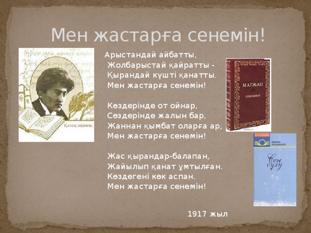  Мен жастарға сенемін! Арыстандай айбатты,  Жолбарыстай қайратты -  Қырандай күшті қанатты.  Мен жастарға сенемін!  Көздерінде от ойнар,  Сөздерінде жалын бар,  Жаннан қымбат оларға ар,  Мен жастарға сенемін!  Жас қырандар-балапан,  Жайылып қанат ұмтылған.  Көздегені көк аспан.  Мен жастарға сенемін! 1917 жыл 