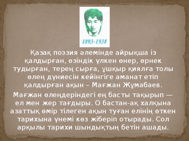 Қазақ поэзия әлемінде айрықша із қалдырған, өзіндік үлкен өнер, өрнек тудырған, терең сырға, ұшқыр қиялға толы өлең дүниесін кейінгіге аманат етіп қалдырған ақын – Мағжан Жұмабаев. Мағжан өлеңдеріндегі ең басты тақырып — ел мен жер тағдыры. О бастан-ақ халқына азаттық өмір тілеген ақын туған елінің өткен тарихына үнемі көз жіберіп отырады. Сол арқылы тарихи шындықтың бетін ашады. 