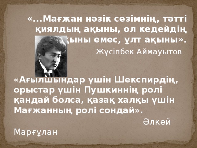 «...Мағжан нәзік сезімнің, тәтті қиялдың ақыны, ол кедейдің ақыны емес, ұлт ақыны».  Жүсіпбек Аймауытов «Ағылшындар үшін Шекспирдің, орыстар үшін Пушкиннің ролі қандай болса, қазақ халқы үшін Мағжанның ролі сондай».  Әлкей Марғұлан 