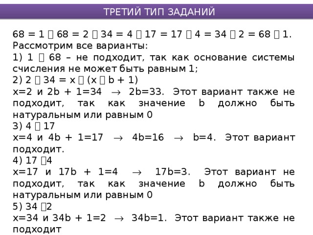 ТРЕТИЙ ТИП ЗАДАНИЙ 68 = 1  68 = 2  34 = 4  17 = 17  4 = 34  2 = 68  1. Рассмотрим все варианты: 1) 1  68 – не подходит, так как основание системы счисления не может быть равным 1; 2) 2  34 = х  (х  b + 1) х=2 и 2b + 1=34  2b=33. Этот вариант также не подходит, так как значение b должно быть натуральным или равным 0 3) 4  17 х=4 и 4b + 1=17  4b=16  b=4. Этот вариант подходит. 4) 17  4 х=17 и 17b + 1=4  17b=3. Этот вариант не подходит, так как значение b должно быть натуральным или равным 0 5) 34  2 х=34 и 34b + 1=2  34b=1. Этот вариант также не подходит 6) 68  1 х=68 и 68b + 1=1  68b=0  b=0. Этот вариант подходит Ответ: 4, 68 