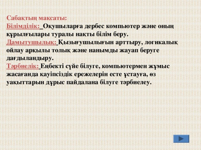 Сабақтың мақсаты: Білімділік:  Оқушыларға дербес компьютер және оның құрылғылары туралы нақты білім беру. Дамытушылық:  Қызығушылығын арттыру, логикалық ойлау арқылы толық және нанымды жауап беруге дағдыландыру. Тәрбиелік:  Еңбекті сүйе білуге, компьютермен жұмыс жасағанда қауіпсіздік ережелерін есте ұстауға, өз уақыттарын дұрыс пайдалана білуге тәрбиелеу. 