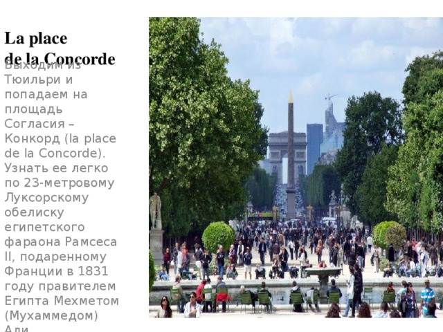 La place  de la Concorde Выходим из Тюильри и попадаем на площадь Согласия – Конкорд (la place de la Concorde). Узнать ее легко по 23-метровому Луксорскому обелиску египетского фараона Рамсеса II, подаренному Франции в 1831 году правителем Египта Мехметом (Мухаммедом) Али. 