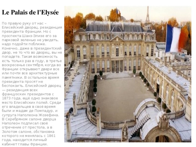 Le Palais de l'Elysée По правую руку от нас – Елисейский дворец, резиденция президента Франции. Но с проспекта Шанз-Элизе его за парковой зеленью не увидеть, надо подойти поближе. Конечно, даже в президентский двор, не то что во дворец, вы не попадете. Такая возможность есть только раз в году, в третье воскресенье сентября, когда во Франции открывают двери все или почти все архитектурные памятники. В остальное время президента просят не беспокоить. Елисейский дворец — резиденция всех французских президентов с 1873 года, ещё одно знаковое место Елисейских полей. Среди его владельцев в своё время были и мадам де Помпадур, и супруга Наполеона Жозефина. В Серебряном салоне дворца Наполеон подписал своё отречение от престола, а в Золотом салоне, обстановка которого не менялась с 1861 года, находится личный кабинет главы Франции. 