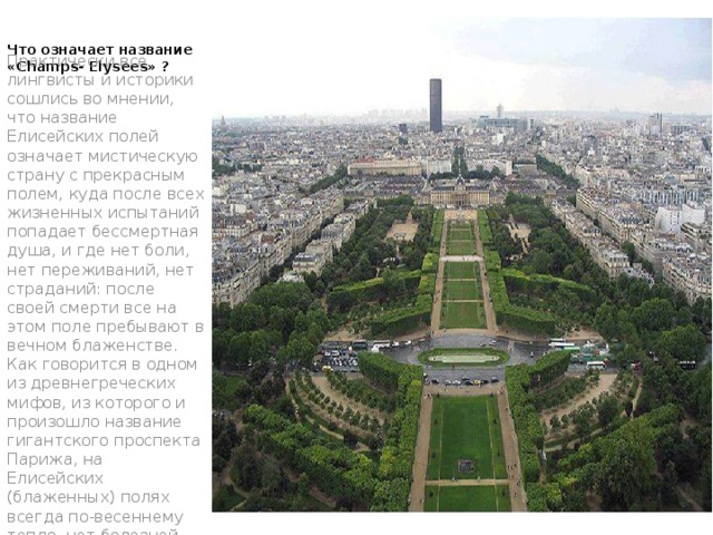 Что означает название «Champs- Elysees» ? Практически все лингвисты и историки сошлись во мнении, что название Елисейских полей означает мистическую страну с прекрасным полем, куда после всех жизненных испытаний попадает бессмертная душа, и где нет боли, нет переживаний, нет страданий: после своей смерти все на этом поле пребывают в вечном блаженстве. Как говорится в одном из древнегреческих мифов, из которого и произошло название гигантского проспекта Парижа, на Елисейских (блаженных) полях всегда по-весеннему тепло, нет болезней, мук и терзаний. 