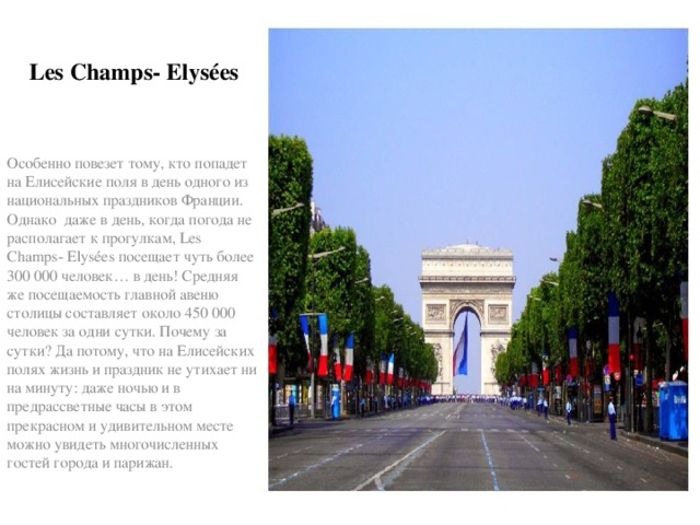 Les Champs- Elysées Особенно повезет тому, кто попадет на Елисейские поля в день одного из национальных праздников Франции. Однако даже в день, когда погода не располагает к прогулкам, Les Champs- Elysées посещает чуть более 300 000 человек… в день! Средняя же посещаемость главной авеню столицы составляет около 450 000 человек за одни сутки. Почему за сутки? Да потому, что на Елисейских полях жизнь и праздник не утихает ни на минуту: даже ночью и в предрассветные часы в этом прекрасном и удивительном месте можно увидеть многочисленных гостей города и парижан. 