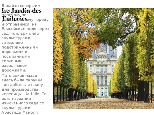 Le Jardin des Tuileries Давайте совершим фантастическую прогулку по удивительному городу и отправимся на Елисейские поля через сад Тюильри с его скульптурами, затейливо подстриженными деревьями и посыпанными толченым известняком дорожками. Пять веков назад здесь была окраина, где добывали глину для производства черепицы – la tuile. То есть название изысканного сада со скульптурами Аристида Майоля можно перевести как Черепичники. 