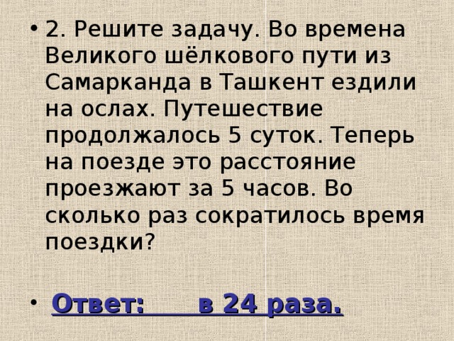 2. Решите задачу. Во времена Великого шёлкового пути из Самарканда в Ташкент ездили на ослах. Путешествие продолжалось 5 суток. Теперь на поезде это расстояние проезжают за 5 часов. Во сколько раз сократилось время поездки?  Ответ: в 24 раза.  