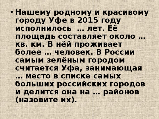 Нашему родному и красивому городу Уфе в 2015 году исполнилось … лет. Её площадь составляет около … кв. км. В нёй проживает более … человек. В России самым зелёным городом считается Уфа, занимающая … место в списке самых больших российских городов и делится она на … районов (назовите их). 