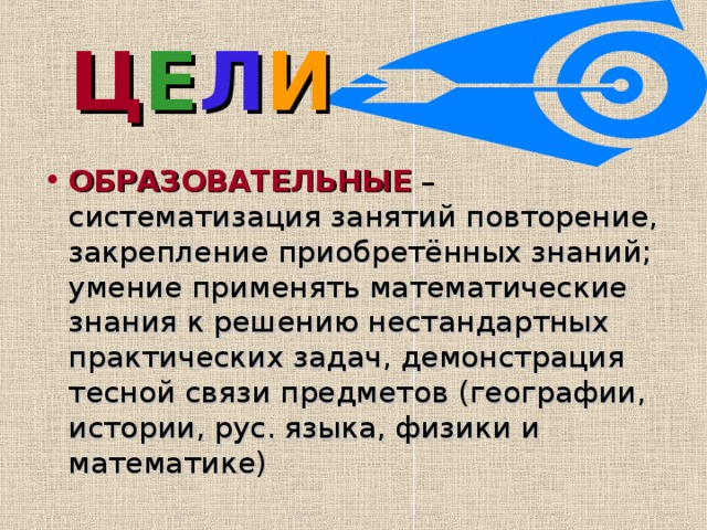 Ц Е Л И  ОБРАЗОВАТЕЛЬНЫЕ – систематизация занятий повторение, закрепление приобретённых знаний; умение применять математические знания к решению нестандартных практических задач, демонстрация тесной связи предметов (географии, истории, рус. языка, физики и математике) 