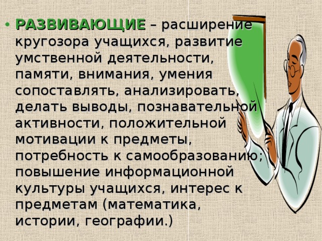 РАЗВИВАЮЩИЕ  – расширение кругозора учащихся, развитие умственной деятельности, памяти, внимания, умения сопоставлять, анализировать, делать выводы, познавательной активности, положительной мотивации к предметы, потребность к самообразованию; повышение информационной культуры учащихся, интерес к предметам (математика, истории, географии.) 