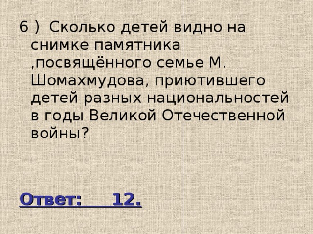 6 ) Сколько детей видно на снимке памятника ,посвящённого семье М. Шомахмудова, приютившего детей разных национальностей в годы Великой Отечественной войны? Ответ: 12. 