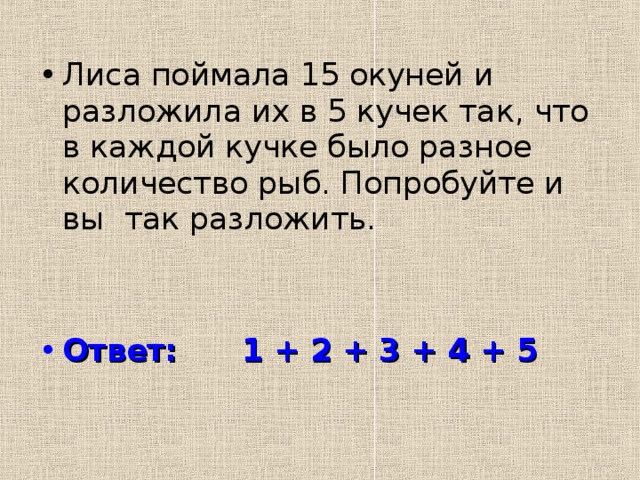 Лиса поймала 15 окуней и разложила их в 5 кучек так, что в каждой кучке было разное количество рыб. Попробуйте и вы так разложить. Ответ: 1 + 2 + 3 + 4 + 5 