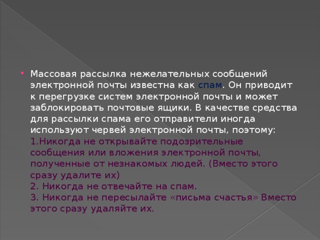 Массовая рассылка нежелательных сообщений электронной почты известна как спам . Он приводит к перегрузке систем электронной почты и может заблокировать почтовые ящики. В качестве средства для рассылки спама его отправители иногда используют червей электронной почты, поэтому:  1.Никогда не открывайте подозрительные сообщения или вложения электронной почты, полученные от незнакомых людей. (Вместо этого сразу удалите их)   2. Никогда не отвечайте на спам.  3. Никогда не пересылайте «письма счастья» Вместо этого сразу удаляйте их. 