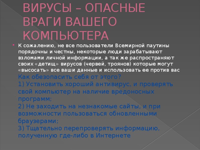ВИРУСЫ – ОПАСНЫЕ ВРАГИ ВАШЕГО КОМПЬЮТЕРА К сожалению, не все пользователи Всемирной паутины порядочны и честны, некоторые люди зарабатывают взломами личной информации, а так же распространяют своих «детищ» вирусов (червей, троянов) которые могут «высосать» все ваши данные и использовать ее против вас  Как обезопасить себя от этого?  1) Установить хороший антивирус, и проверять свой компьютер на наличие вредоносных программ;  2) Не заходить на незнакомые сайты, и при возможности пользоваться обновленными браузерами;  3) Тщательно перепроверять информацию, полученную где-либо в Интернете 