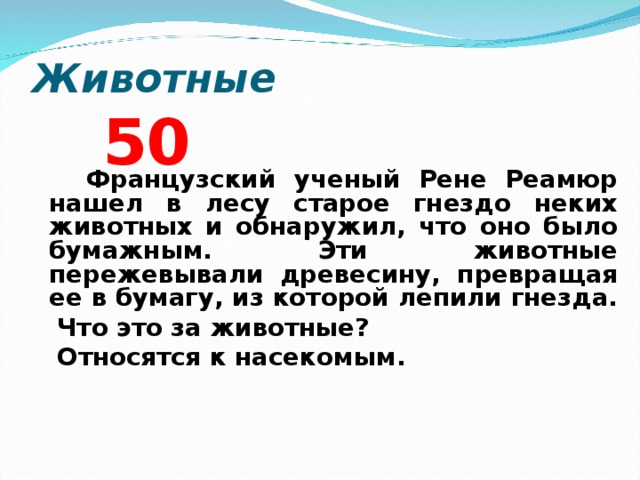 Животные 5 0  Французский ученый Рене Реамюр нашел в лесу старое гнездо неких животных и обнаружил, что оно было бумажным. Эти животные пережевывали древесину, превращая ее в бумагу, из которой лепили гнезда.  Что это за животные?  Относятся к насекомым.  