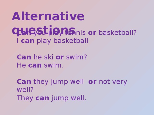 Alternative questions Can you play tennis or basketball? I can play basketball Can he ski or swim? He can swim. Can they jump well or not very well? They can jump well. 