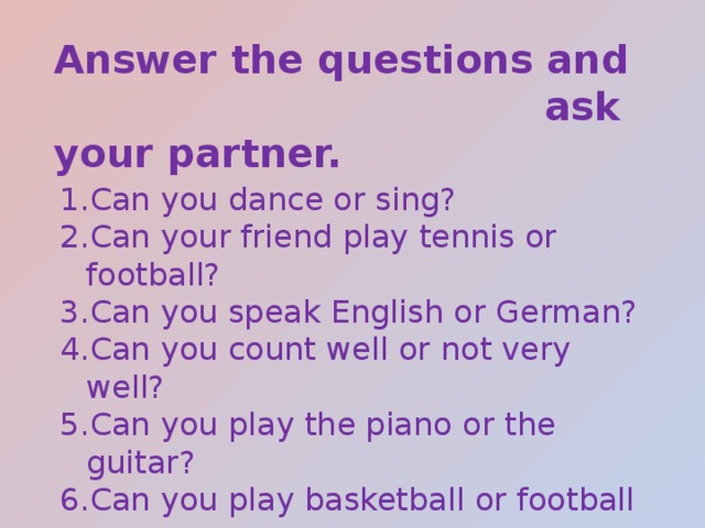 Answer the questions and  ask your partner. Can you dance or sing? Can your friend play tennis or football? Can you speak English or German? Can you count well or not very well? Can you play the piano or the guitar? Can you play basketball or football  very well? 