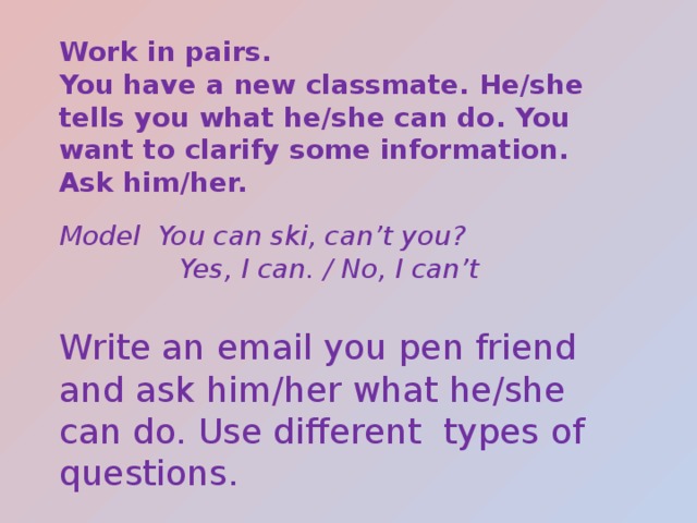 Work in pairs. You have a new classmate. He/she tells you what he/she can do. You want to clarify some information. Ask him/her. Model You can ski, can’t you?  Yes, I can. / No, I can’t Write an email you pen friend and ask him/her what he/she can do. Use different types of questions. 