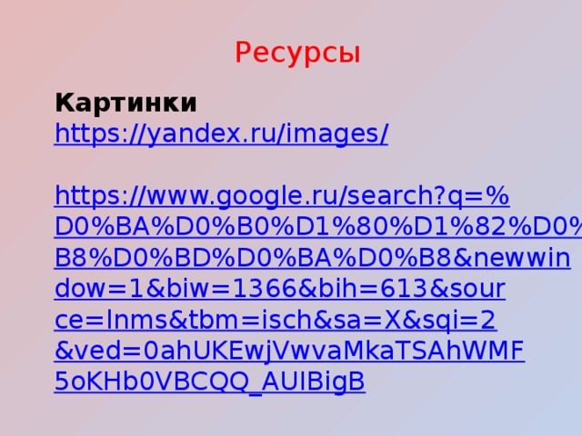 Ресурсы Картинки https://yandex.ru/images / https://www.google.ru/search?q=% D0%BA%D0%B0%D1%80%D1%82%D0%B8%D0%BD%D0%BA%D0%B8&newwindow=1&biw=1366&bih=613&source=lnms&tbm=isch&sa=X&sqi=2&ved=0ahUKEwjVwvaMkaTSAhWMF5oKHb0VBCQQ_AUIBigB 