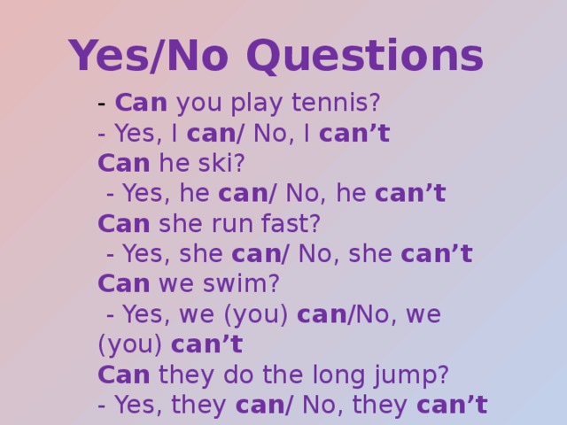 Yes/No Questions - Can you play tennis? - Yes, I can / No, I can’t Can he ski?  - Yes, he can / No, he can’t Can she run fast?  - Yes, she can / No, she can’t Can we swim?  - Yes, we (you) can /No, we (you) can’t Can they do the long jump? - Yes, they can / No, they can’t 
