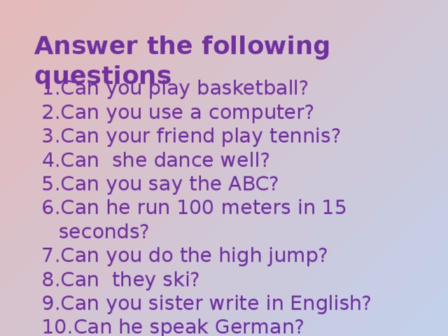 Answer the following questions Can you play basketball? Can you use a computer? Can your friend play tennis? Can she dance well? Can you say the ABC? Can he run 100 meters in 15 seconds? Can you do the high jump? Can they ski? Can you sister write in English? Can he speak German? 
