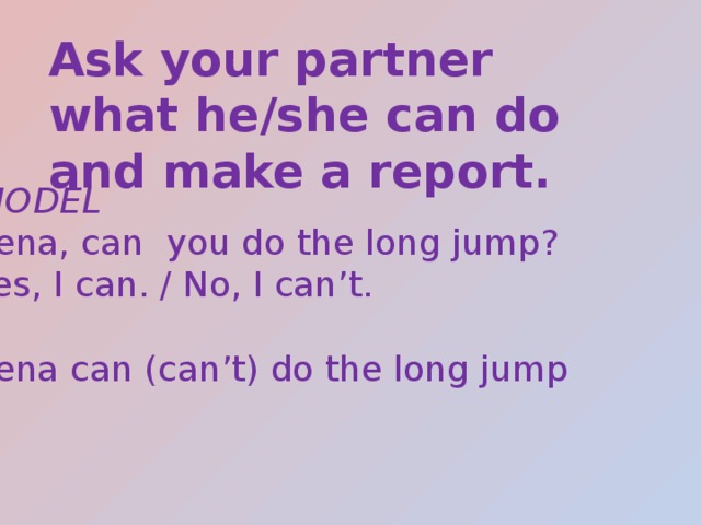 Ask your partner what he/she can do and make a report. MODEL Lena, can you do the long jump? Yes, I can. / No, I can’t. Lena can (can’t) do the long jump 
