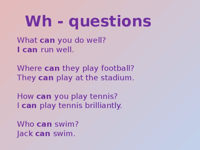 Wh - questions What can you do well? I can run well. Where can they play football? They can play at the stadium. How can you play tennis? I can play tennis brilliantly. Who can swim? Jack can swim. 
