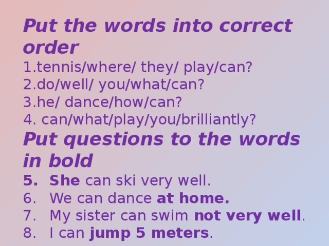 Put the words into correct order tennis/where/ they/ play/can? do/well/ you/what/can? he/ dance/how/can?  can/what/play/you/brilliantly? Put questions to the words in bold She can ski very well. We can dance at home. My sister can swim not very well . I can jump 5 meters . 