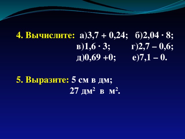 4. Вычислите: а)3,7 + 0,24; б)2,04 · 8;  в)1,6 · 3; г)2,7 – 0,6;  д)0,69 +0; е)7,1 – 0.  5. Выразите: 5 см в дм;  27 дм 2 в м 2 . 