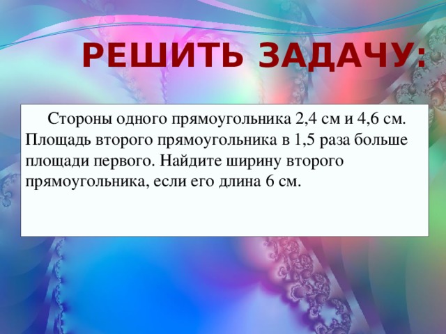 Решить задачу: Стороны одного прямоугольника 2,4 см и 4,6 см. Площадь второго прямоугольника в 1,5 раза больше площади первого. Найдите ширину второго прямоугольника, если его длина 6 см. 