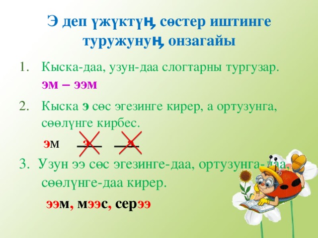 Э деп ү ж ү кт үӊ с ө стер иштинге туружуну ӊ онзагайы Кыска-даа, узун-даа слогтарны тургузар. эм – ээм Кыска э с ө с эгезинге кирер, а ортузунга, с өө л ү нге кирбес.  э м э э 3. Узун ээ с ө с эгезинге-даа, ортузунга-даа, с өө л ү нге-даа кирер.   ээ м , м ээ с , сер ээ 