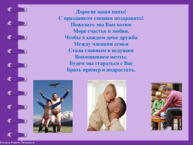 Дорогие наши папы! С праздником спешим поздравить! Пожелать мы Вам хотим Море счастья и любви, Чтобы в каждом доме дружба Между членами семьи Стала главным и ведущим Воплощением мечты. Будем мы стараться с Вас Брать пример и подрастать.  