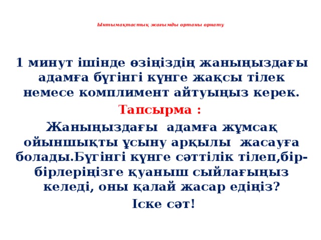   Ынтымақтастық жағымды ортаны орнату   1 минут ішінде өзіңіздің жаныңыздағы адамға бүгінгі күнге жақсы тілек немесе комплимент айтуыңыз керек. Тапсырма : Жаныңыздағы адамға жұмсақ ойыншықты ұсыну арқылы жасауға болады.Бүгінгі күнге сәттілік тілеп,бір-бірлеріңізге қуаныш сыйлағыңыз келеді, оны қалай жасар едіңіз?  Іске сәт! 